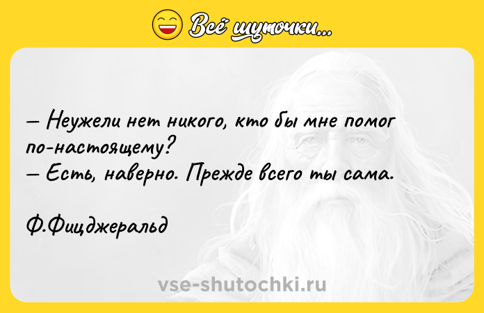Цитата: Неужели нет никого, кто бы мне помог по-настоящему? Есть, наверно. Прежде всего ты сама. Ф.Фицджеральд