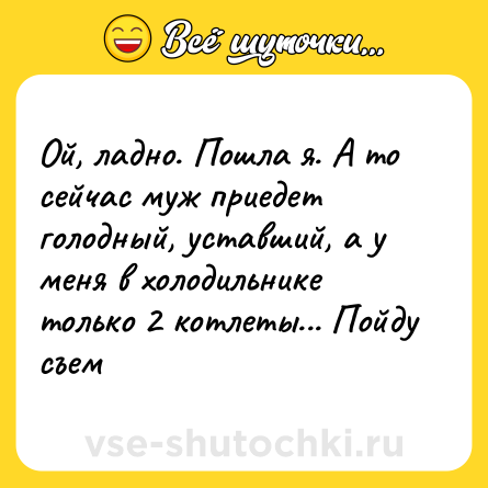 Шутка: Ой, ладно. Пошла я. А то сейчас муж приедет голодный, уставший, а у меня в холодильнике только 2 котлеты... Пойду съем