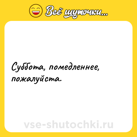 Шутка: Суббота, помедленнее, пожалуйста.