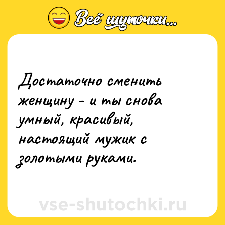 Шутка: Достаточно сменить женщину - и ты снова умный, красивый, настоящий мужик с золотыми руками. 