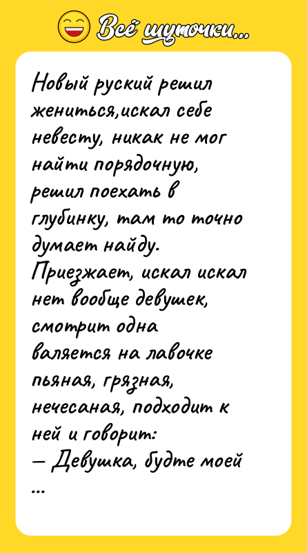 Шутка: Новый руский решил жениться,искал себе невесту, никак не мог найти порядочную, решил поехать вглубинку, там то точно думает найду. Приезжает, искал искал нет вообще девушек, смотрит однаваляется на лавочке пьяная, грязная, нечесаная, подходит к ней и говорит: Девушка, будте моей женой, я вас отмою, будете в королевских одеждах ходить.А она, вытаскивая бычек изо рта, ему: Не для тебя, козел, мама ягодку ростила!