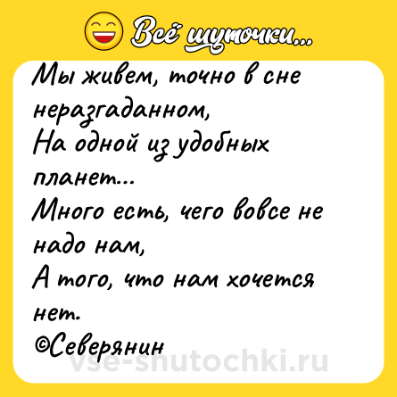 Шутка: Мы живем, точно в сне неразгаданном,<br>На одной из удобных планет…<br>Много есть, чего вовсе не надо нам,<br>А того, что нам хочется нет.<br>©Северянин
