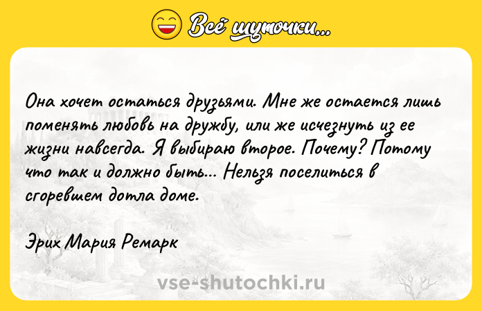 Цитата: Она хочет остаться друзьями. Мне же остается лишь поменять любовь на дружбу, или же исчезнуть из ее жизни навсегда. Я выбираю второе. Почему? Потому что так и должно быть Нельзя поселиться в сгоревшем дотла доме. Эрих Мария Ремарк