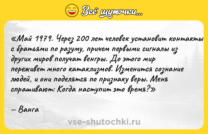 Цитата: Май 1979. Через 200 лет человек установит контакты с братьями по разуму, причем первыми сигналы из других миров получат венгры. До этого мир переживет много катаклизмов. Изменится сознание людей, и они поделятся по признаку веры. Меня спрашивают: Когда наступит это время? Ванга