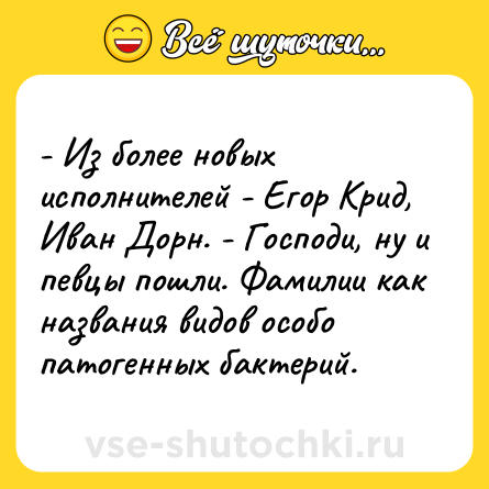Шутка: - Из более новых исполнителей - Егор Крид, Иван Дорн. - Господи, ну и певцы пошли. Фамилии как названия видов особо патогенных бактерий.