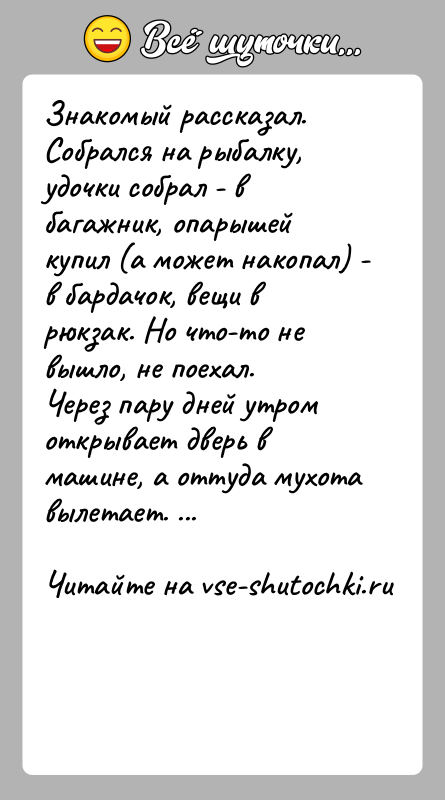История: Знакомый рассказал.Собрался на рыбалку, удочки собрал - в багажник, опарышей купил (а может накопал) - в бардачок, вещи в рюкзак.