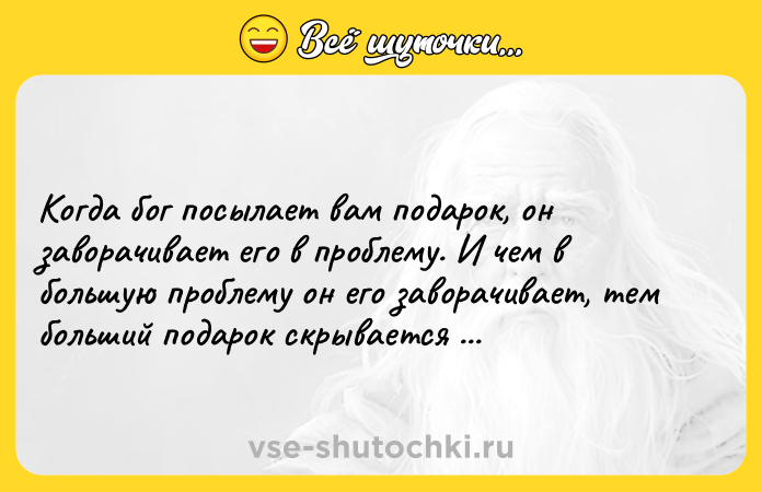 Цитата: Когда бог посылает вам подарок, он заворачивает его в проблему. И чем в большую проблему он его заворачивает, тем больший подарок скрывается под обёрткой.Уилл Смит