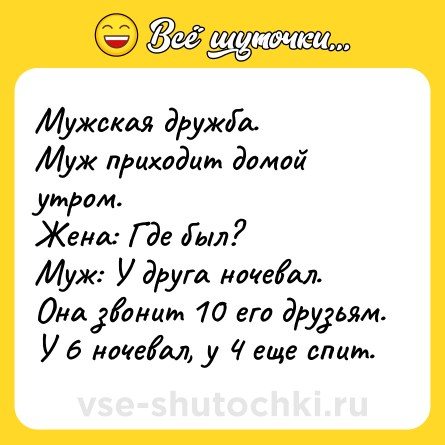 Шутка: Мужская дружба.<br>Муж приходит домой утром. <br>Жена: Где был?<br>Муж: У друга ночевал.<br>Она звонит 10 его друзьям. У 6 ночевал, у 4 еще спит.