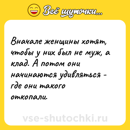 Шутка: Вначале женщины хотят, чтобы у них был не муж, а клад. А потом они начинаются удивляться - где они такого откопали.