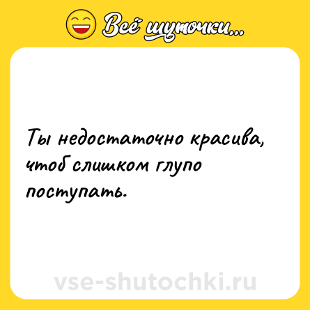 Шутка: Ты недостаточно красива, чтоб слишком глупо поступать.
