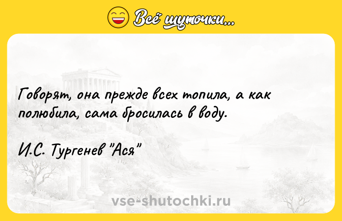 Цитата: Говорят, она прежде всех топила, а как полюбила, сама бросилась в воду. И.С. Тургенев Ася