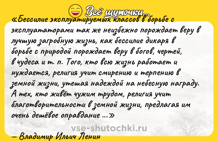 Цитата: Бессилие эксплуатируемых классов в борьбе с эксплуататорами так же неизбежно порождает веру в лучшую загробную жизнь, как бессилие дикаря в борьбе с природой порождает веру в богов, чертей, в чудеса и т. п. Того, кто всю жизнь работает и нуждается, религия учит смирению и терпению в земной жизни, утешая надеждой на небесную награду. А тех, кто живёт чужим трудом, религия учит благотворительности в земной жизни, предлагая им очень дешёвое оправдание для всего их эксплуататорского существования и продавая по сходной цене билеты на небесное благополучие. Религия есть опиум народа Религия род духовной сивухи, в которой рабы капитала топят свой человеческий образ, свои требования на сколько-нибудь достойную человека жизнь. Владимир Ильич Ленин