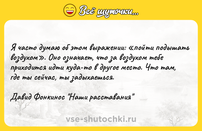 Цитата: Я часто думаю об этом выражении: пойти подышать воздухом . Оно означает, что за воздухом тебе приходится идти куда-то в другое место. Что там, где ты сейчас, ты задыхаешься.Давид Фонкинос Наши расставания