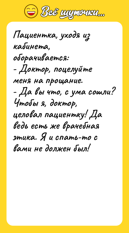 Шутка: Пациентка, уходя из кабинета, оборачивается:- Доктор, поцелуйте меня на прощание.- Да вы что, с ума сошли? Чтобы я, доктор, целовал пациентку! Да ведь есть же врачебная этика. Я и спать-то с вами не должен был!