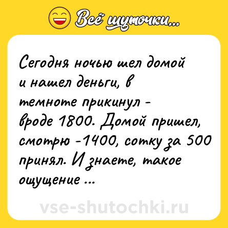 Шутка: Сегодня ночью шел домой и нашел деньги, в темноте прикинул - вроде 1800. Домой пришел, смотрю -1400, сотку за 500 принял. И знаете, такое ощущение - НЕДОДАЛИ! 