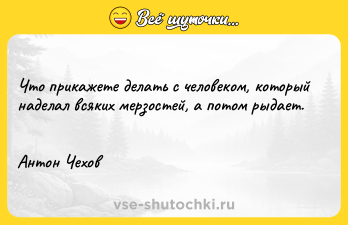 Цитата: Что прикажете делать с человеком, который наделал всяких мерзостей, а потом рыдает. Антон Чехов