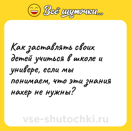 Шутка: Как заставлять своих детей учиться в школе и универе, если мы понимаем, что эти знания нахер не нужны?