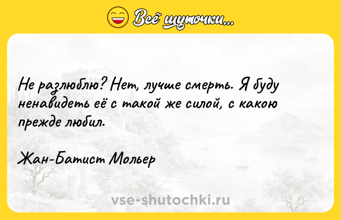 Цитата: Не разлюблю? Нет, лучше смерть. Я буду ненавидеть её с такой же силой, с какою прежде любил.Жан-Батист Мольер