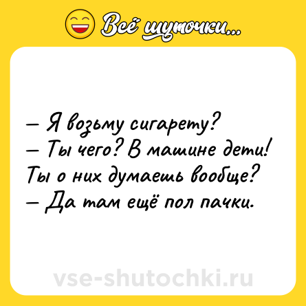 Шутка: — Я возьму сигарету? <br>— Ты чего? В машине дети! Ты о них думаешь вообще? <br>— Да там ещё пол пачки.