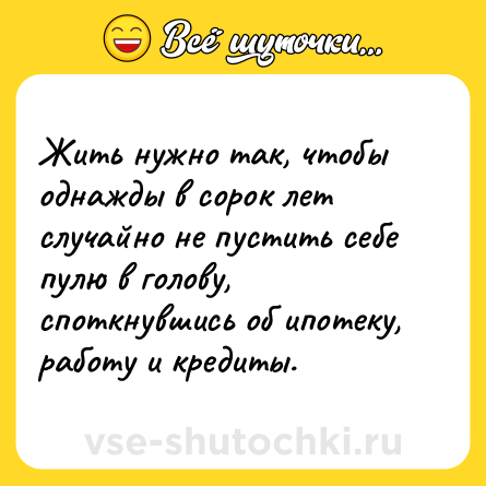 Шутка: Жить нужно так, чтобы однажды в сорок лет случайно не пустить себе пулю в голову, споткнувшись об ипотеку, работу и кредиты.