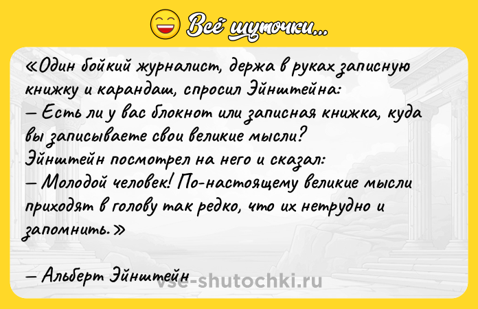 Цитата: Один бойкий журналист, держа в руках записную книжку и карандаш, спросил Эйнштейна: Есть ли у вас блокнот или записная книжка, куда вы записываете свои великие мысли?Эйнштейн посмотрел на него и сказал: Молодой человек! По-настоящему великие мысли приходят в голову так редко, что их нетрудно и запомнить.Альберт Эйнштейн