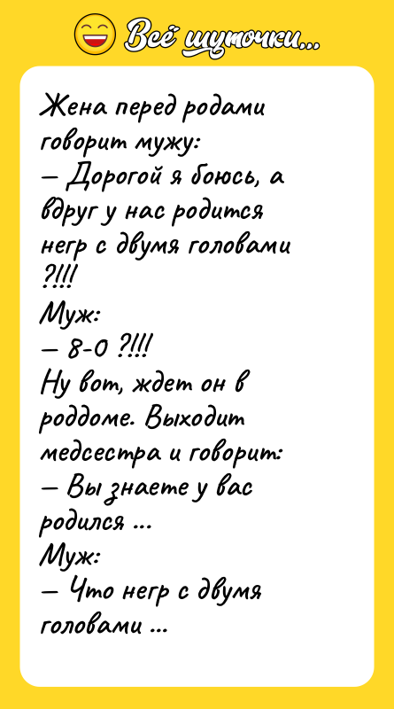 Шутка: Жена перед родами говорит мужу: Дорогой я боюсь, а вдруг у нас родится негр с двумя головами ?!!!Муж: 8-0 ?!!!Ну вот, ждет он в роддоме. Выходит медсестра и говорит: Вы знаете у вас родился ...Муж: Что негр с двумя головами ?!!!!!!!!!!!! Да нет с одной... Вух, слава богу.