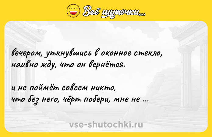 Цитата: вечером, уткнувшись в оконное стекло, наивно жду, что он вернётся. и не поймёт совсем никто, что без него, чёрт побери, мне не живётся