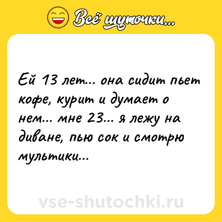 Шутка: Ей 13 лет… она сидит пьет кофе, курит и думает о нем… мне 23… я лежу на диване, пью сок и смотрю мультики…