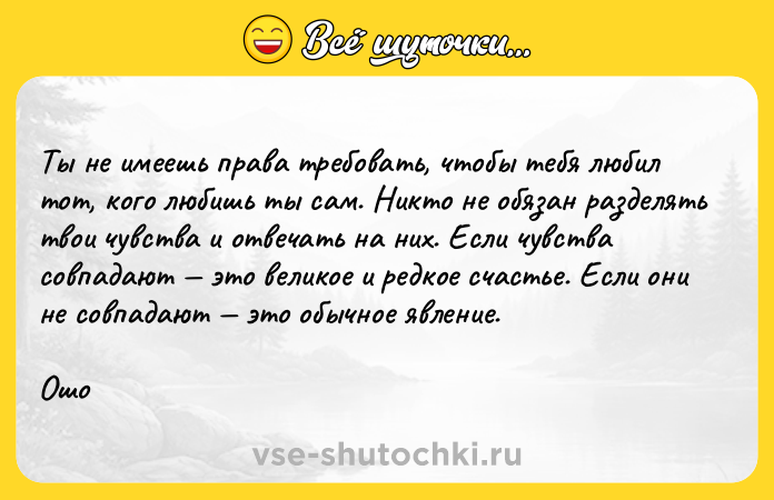 Цитата: Ты не имеешь права требовать, чтобы тебя любил тот, кого любишь ты сам. Никто не обязан разделять твои чувства и отвечать на них. Если чувства совпадают это великое и редкое счастье. Если они не совпадают это обычное явление. Ошо