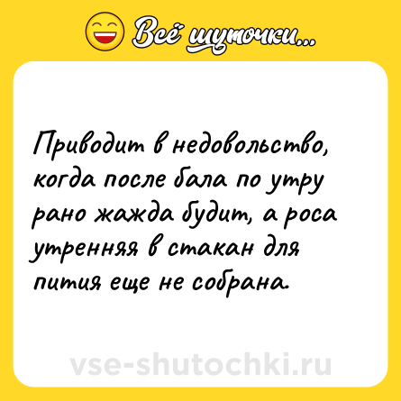 Шутка: Приводит в недовольство, когда после бала по утру рано жажда будит, а роса утренняя в стакан для пития еще не собрана.