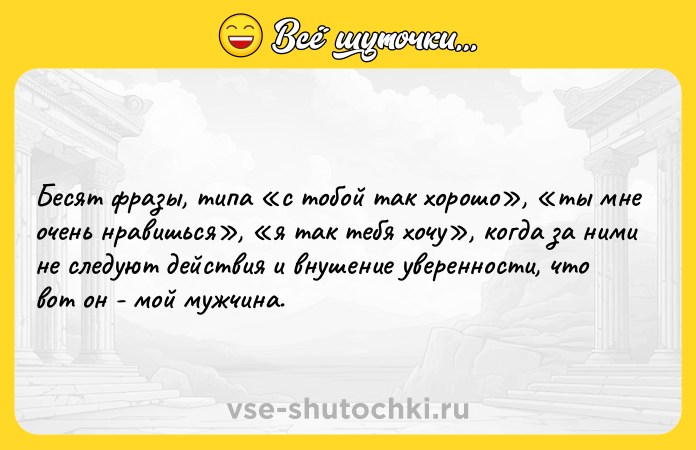 Цитата: Бесят фразы, типа с тобой так хорошо , ты мне очень нравишься , я так тебя хочу , когда за ними не следуют действия и внушение уверенности, что вот он - мой мужчина.