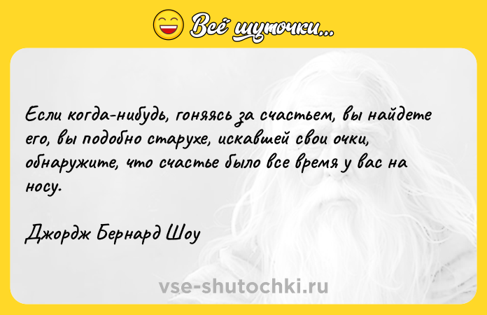 Цитата: Если когда-нибудь, гоняясь за счастьем, вы найдете его, вы подобно старухе, искавшей свои очки, обнаружите, что счастье было все время у вас на носу. Джордж Бернард Шоу
