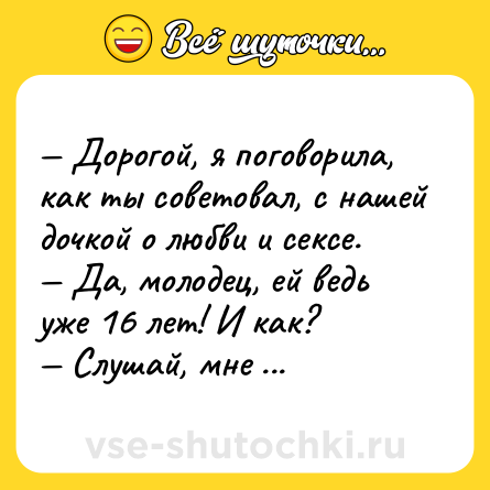 Шутка: — Дорогой, я поговорила, как ты советовал, с нашей дочкой о любви и cекcе.<br>— Да, молодец, ей ведь уже 16 лет! И как?<br>— Слушай, мне не терпится скорее попробовать все, о чем она рассказала!