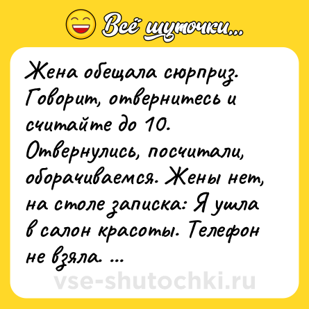 Шутка: Жена обещала сюрприз. Говорит, отвернитесь и считайте до 10. Отвернулись, посчитали, оборачиваемся. Жены нет, на столе записка: Я ушла в салон красоты. Телефон не взяла. Каша на плите. Вернусь через четыре часа. Приятного выходного.))