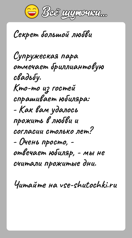 История: Секрет большой любвиСупружеская пара отмечает бриллиантовую свадьбу. Кто-то из гостей спрашивает юбиляра: - Как вам удалось прожить в любви и