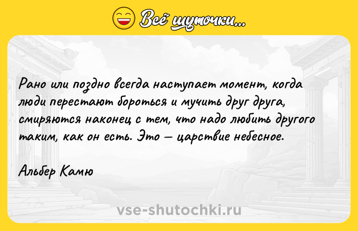 Цитата: Рано или поздно всегда наступает момент, когда люди перестают бороться и мучить друг друга, смиряются наконец с тем, что надо любить другого таким, как он есть. Это царствие небесное. Альбер Камю