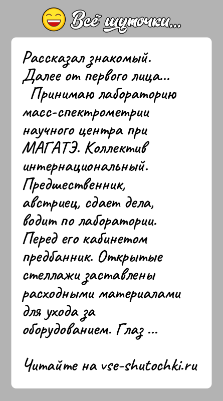 История: Рассказал знакомый. Далее от первого лица... Принимаю лабораторию масс-спектрометрии научного центра при МАГАТЭ. Коллектив интернациональный. Предшественник, австриец, сдает дела,