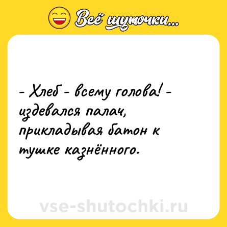 Шутка: - Хлеб - всему голова! - издевался палач, прикладывая батон к тушке казнённого.