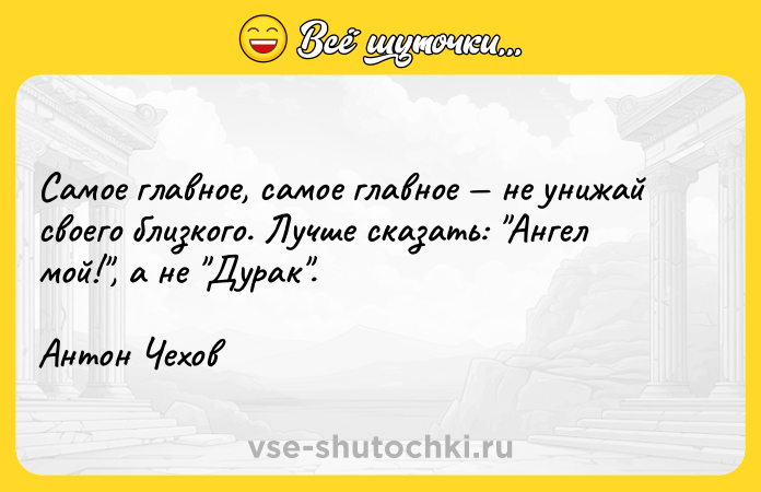 Цитата: Самое главное, самое главное не унижай своего близкого. Лучше сказать: Ангел мой! , а не Дурак .Антон Чехов