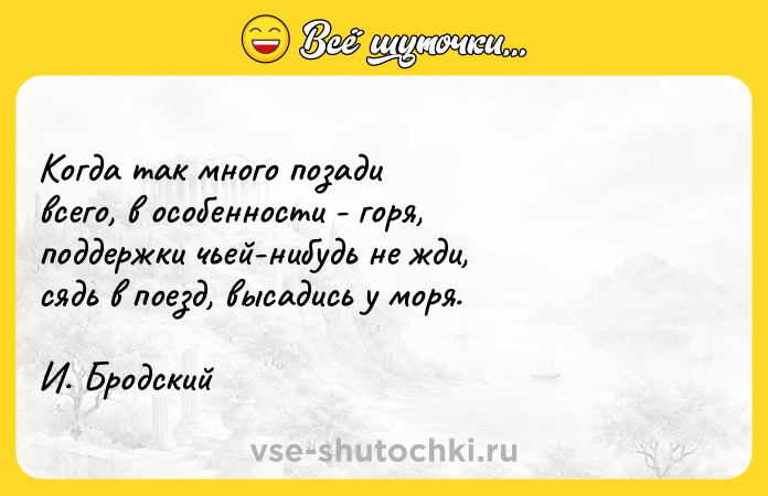Цитата: Когда так много позади всего, в особенности - горя, поддержки чьей-нибудь не жди, сядь в поезд, высадись у моря. И. Бродский