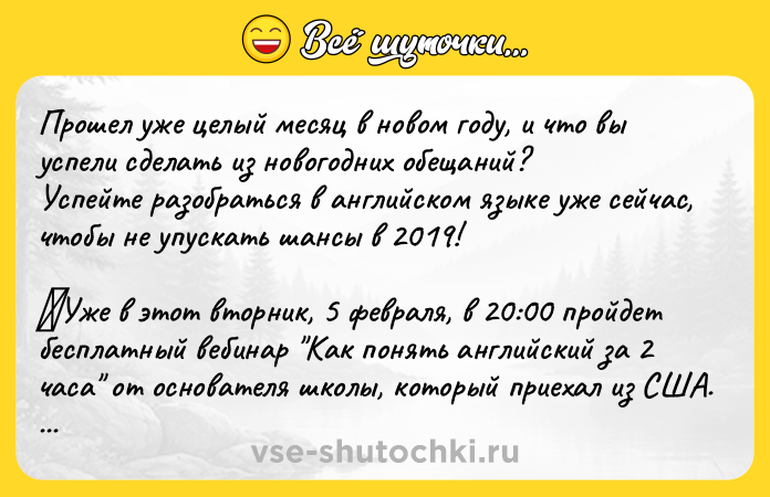 Цитата: Прошел уже целый месяц в новом году, и что вы успели сделать из новогодних обещаний?Успейте разобраться в английском языке уже сейчас, чтобы не упускать шансы в 2019! Уже в этот вторник, 5 февраля, в 20:00 пройдет бесплатный вебинар Как понять английский за 2 часа от основателя школы, который приехал из США. После вебинара каждый сможет:- Увидеть главные ошибки в изучении анг