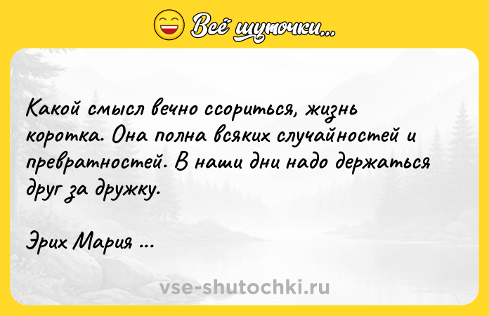 Цитата: Какой смысл вечно ссориться, жизнь коротка. Она полна всяких случайностей и превратностей. В наши дни надо держаться друг за дружку. Эрих Мария Ремарк