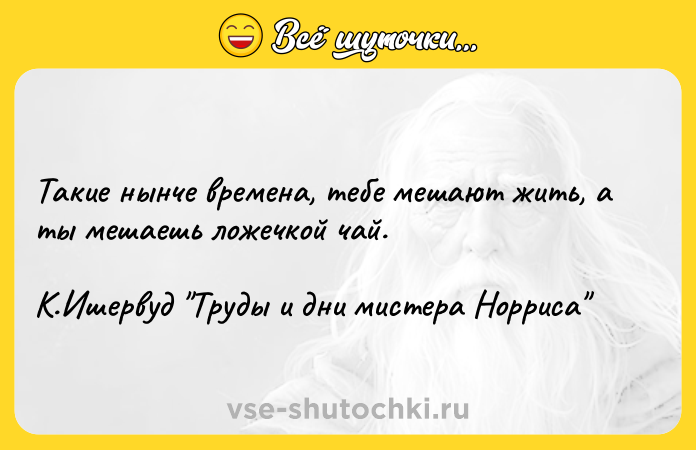 Цитата: Такие нынче времена, тебе мешают жить, а ты мешаешь ложечкой чай. К.Ишервуд Труды и дни мистера Норриса
