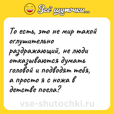 Шутка: То есть, это не мир такой оглушительно раздражающий, не люди отказываются думать головой и подводят тебя, а просто я с ножа в детстве поела?
