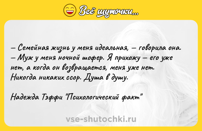 Цитата: Семейная жизнь у меня идеальная, говорила она. Муж у меня ночной шофер. Я прихожу его уже нет, а когда он возвращается, меня уже нет. Никогда никаких ссор. Душа в душу.Надежда Тэффи Психологический факт