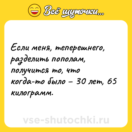 Шутка: Если меня, теперешнего, разделить пополам,  получится то, что когда-то было – 30 лет, 65 килограмм.