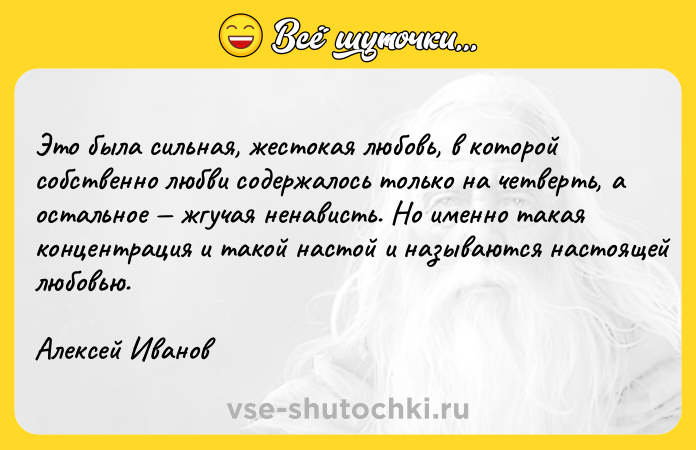 Цитата: Это была сильная, жестокая любовь, в которой собственно любви содержалось только на четверть, а остальное жгучая ненависть. Но именно такая концентрация и такой настой и называются настоящей любовью.Алексей Иванов