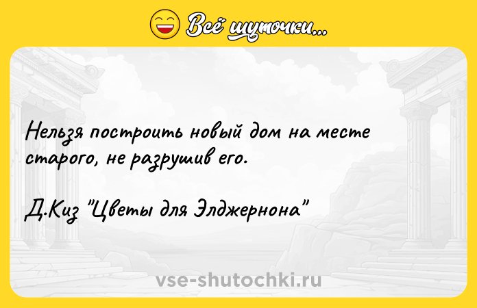 Цитата: Нельзя построить новый дом на месте старого, не разрушив его.Д.Киз Цветы для Элджернона