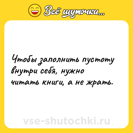Шутка: Чтобы заполнить пустоту внутри себя, нужно читать книги, а не жрать.