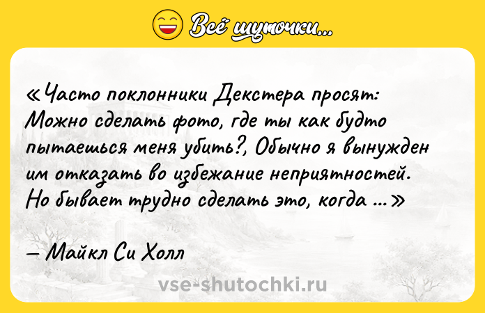 Цитата: Часто поклонники Декстера просят: Можно сделать фото, где ты как будто пытаешься меня убить? , Обычно я вынужден им отказать во избежание неприятностей. Но бывает трудно сделать это, когда у них еще и нож в руках.Майкл Си Холл